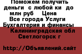 Поможем получить деньги, с любой ки, до 3 млн руб. › Цена ­ 15 - Все города Услуги » Бухгалтерия и финансы   . Калининградская обл.,Светлогорск г.